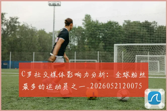 C罗社交媒体影响力分析:全球粉丝最多的运动员之一_20260521200756