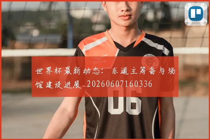 世界杯最新动态：东道主筹备与场馆建设进展_20260607160336