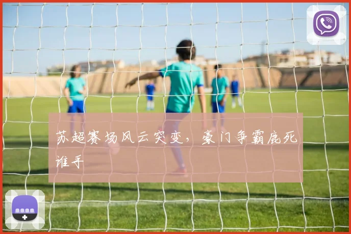 苏超赛场风云突变，豪门争霸鹿死谁手