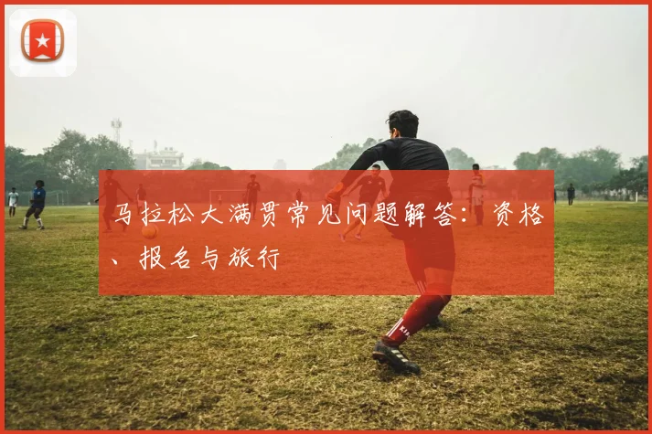 马拉松大满贯常见问题解答：资格、报名与旅行